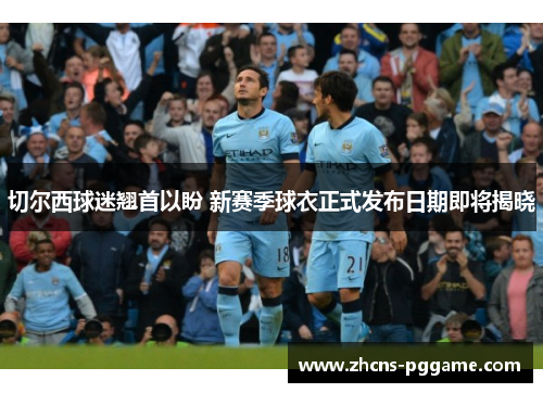 切尔西球迷翘首以盼 新赛季球衣正式发布日期即将揭晓 切尔西球迷翘首以盼 新赛季球衣正式发布日期即将揭晓