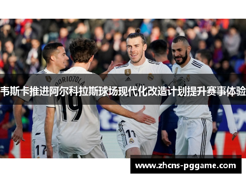 韦斯卡推进阿尔科拉斯球场现代化改造计划提升赛事体验 韦斯卡推进阿尔科拉斯球场现代化改造计划提升赛事体验