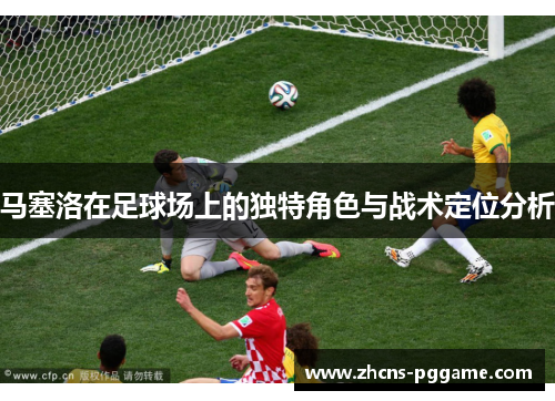 马塞洛在足球场上的独特角色与战术定位分析 马塞洛在足球场上的独特角色与战术定位分析