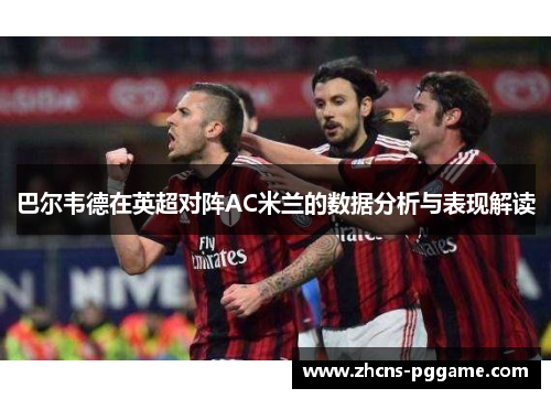 巴尔韦德在英超对阵AC米兰的数据分析与表现解读