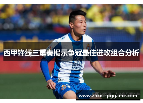西甲锋线三重奏揭示争冠最佳进攻组合分析 西甲锋线三重奏揭示争冠最佳进攻组合分析