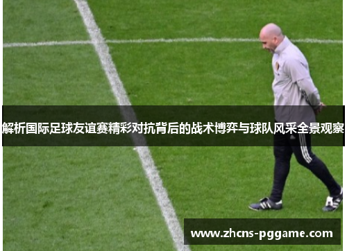 解析国际足球友谊赛精彩对抗背后的战术博弈与球队风采全景观察